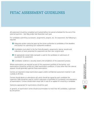 FETAC ASSESSMENT GUIDELINES



All assessment should be completed and marked before the period scheduled for the visit of the
external examiner – late May and/or late November each year.

For candidates submitting coursework, assignments, projects, etc. for assessment, the following is
required:

      Adequate written notice be given by the centre authorities to candidates of the deadline
      and location for submitting such assessment evidence

      Candidates must attest to the fact that all projects, assignments, learner records and
      collections of work presented for assessment are their own original work

      An appropriate receipt (date stamped) is used to the candidate on submission of




                                                                                                      GUIDELINES FOR TUTORS ON PROGRAMMES
      coursework for assessment

      Candidates’ evidence is securely stored until completion of the assessment process.

Where examinations are required as part of the assessment portfolio of the learner, such




                                                                                                                   LEADING TO FETAC AWARDS
examinations should be carried out under examination conditions. A tutor other than the internal
assessor should generally supervise these examinations.

Centres are required to keep examination papers and/or confidential assessment material in safe
custody at all times.

Centres should devise an attendance roll, which should be signed by each candidate the
supervisor. Rolls should be used to confirm submission of portfolios of coursework and attendance
at examinations. Centres should retain these rolls in case of an appeal of a result by a candidate.          11

Stationery appropriate for examinations should be used.

In general, an examination centre should accommodate no more than 40 candidates, supervised
by one person.
 