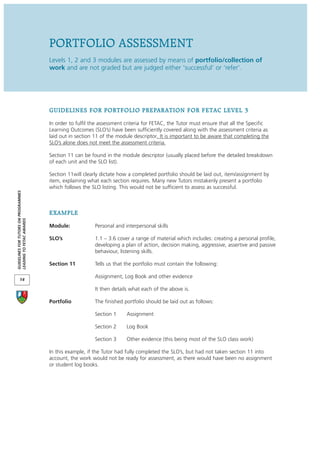 PORTFOLIO ASSESSMENT
                                      Levels 1, 2 and 3 modules are assessed by means of portfolio/collection of
                                      work and are not graded but are judged either ‘successful’ or ‘refer’.




                                      GUIDELINES FOR PORTFOLIO PREPARATION FOR FETAC LEVEL 3
                                      In order to fulfil the assessment criteria for FETAC, the Tutor must ensure that all the Specific
                                      Learning Outcomes (SLO’s) have been sufficiently covered along with the assessment criteria as
                                      laid out in section 11 of the module descriptor. It is important to be aware that completing the
                                      SLO’s alone does not meet the assessment criteria.

                                      Section 11 can be found in the module descriptor (usually placed before the detailed breakdown
                                      of each unit and the SLO list).

                                      Section 11will clearly dictate how a completed portfolio should be laid out, item/assignment by
                                      item, explaining what each section requires. Many new Tutors mistakenly present a portfolio
                                      which follows the SLO listing. This would not be sufficient to assess as successful.
GUIDELINES FOR TUTORS ON PROGRAMMES




                                      EXAMPLE
LEADING TO FETAC AWARDS




                                      Module:             Personal and interpersonal skills

                                      SLO’s               1.1 – 3.6 cover a range of material which includes: creating a personal profile,
                                                          developing a plan of action, decision making, aggressive, assertive and passive
                                                          behaviour, listening skills.

                                      Section 11          Tells us that the portfolio must contain the following:

                                                          Assignment, Log Book and other evidence
       14

                                                          It then details what each of the above is.

                                      Portfolio           The finished portfolio should be laid out as follows:

                                                          Section 1     Assignment

                                                          Section 2     Log Book

                                                          Section 3     Other evidence (this being most of the SLO class work)

                                      In this example, if the Tutor had fully completed the SLO’s, but had not taken section 11 into
                                      account, the work would not be ready for assessment, as there would have been no assignment
                                      or student log books.
 