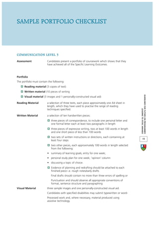 SAMPLE PORTFOLIO CHECKLIST




COMMUNICATION LEVEL 3
Assessment                Candidates present a portfolio of coursework which shows that they
                          have achieved all of the Specific Learning Outcomes.



Portfolio
The portfolio must contain the following:
      Reading material (3 copies of text)
      Written material (10 pieces of writing




                                                                                                    GUIDELINES FOR TUTORS ON PROGRAMMES
      Visual material (3 images and 1 personally-constructed visual aid)

Reading Material          a selection of three texts, each piece approximately one A4 sheet in
                          length, which they have used to practise the range of reading
                          techniques specified.




                                                                                                                 LEADING TO FETAC AWARDS
Written Material          a selection of ten handwritten pieces:
                             three pieces of correspondence, to include one personal letter and
                             one formal letter each at least two paragraphs in length
                             three pieces of expressive writing, two at least 100 words in length
                             and one short piece of less than 100 words
                             two sets of written instructions or directions, each containing at
                                                                                                           15
                             least four steps
                             two other pieces, each approximately 100 words in length selected
                             from the following:
                          • summary of learning goals; entry for one week;
                          • personal study plan for one week; ‘opinion’ column
                          • discussing a topic of choice.
                             Evidence of planning and redrafting should be attached to each
                             finished piece i.e. rough notes/early drafts
                             Final drafts should contain no more than three errors of spelling or
                             Punctuation and should observe all appropriate conventions of
                             format, sentence structure and paragraphing
Visual Material           three sample images and one personally-constructed visual aid.
                          Candidates with specified disabilities may submit typewritten or word-
                          Processed work and, where necessary, material produced using
                          assistive technology.
 
