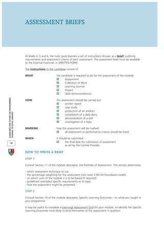 ASSESSMENT BRIEFS



                                      At levels 4, 5 and 6, the tutor gives learners a set of instructions (known as a brief) outlining
                                      requirements and assessment criteria of each assessment. The assessment brief must be available
                                      to the External Examiner, in WRITTEN FORM.

                                      The instructions to the candidate consist of:

                                      WHAT                        the candidate is required to do for the assessment of the module:
                                                                         Assignment
                                                                         Collection of Work
                                                                         Learning Journal
                                                                         Project
                                                                         Skills Demonstration(s)
GUIDELINES FOR TUTORS ON PROGRAMMES




                                      HOW                         this assessment should be carried out:
                                                                          written report
                                                                          case study
                                                                          production of an artefact
LEADING TO FETAC AWARDS




                                                                          compilation of a daily diary
                                                                          demonstration of a skill
                                                                          investigation of a topic

                                      MARKING                     how the assessment will be marked:
                                                                        all assessment or performance criteria should be listed

                                      WHEN                        it should be submitted:
       16                                                                 the final date for submission of assessment
                                                                          as set by the Centre/ Provider

                                      HOW TO WRITE A BRIEF
                                      STEP 1

                                      Consult Section 11 of the module descriptor, the Portfolio of Assessment. This section determines:

                                      -   which assessment technique to use
                                      -   the percentage weighting for the assessment (not Level 3 (NCVA Foundation Level))
                                      -   on which units of the module it is to be based (if required)
                                      -   guidelines/ examples/ specific requirements as to topic
                                      -   how the assessment might be presented

                                      STEP 2

                                      Consult Section 10 of the module descriptor, Specific Learning Outcomes – ie, what you taught in
                                      your programme.

                                      It may be useful to complete a Learning/ Assessment Grid for your module, to identify the Specific
                                      Learning Outcomes most likely to lend themselves to the assessment in question
 