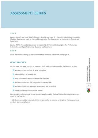 ASSESSMENT BRIEFS



STEP 3

Level 4, Level 5 and Level 6 (NCVA Level 1, Level 2 and Level 3) : Consult the Individual Candidate
Marking Sheet at the back of the module descriptor. The Assessment or Performance Criteria are
listed here.

Level 3 (NCVA Foundation Level): go to Section 12 of the module descriptor. The Performance
Criteria for each Specific Learning Outcome are listed here.

STEP 4

Write the Brief according to the Assesment Brief Template. See Blank Brief page 18.




                                                                                                        GUIDELINES FOR TUTORS ON PROGRAMMES
GOOD PRACTICE
At this stage it is good practice to present a draft brief to the learners for clarification, so that




                                                                                                                     LEADING TO FETAC AWARDS
       learners understand exactly what is required

       methodology can be explored

       sources/ research opportunities can be identified

       learners understand that plagiarism is unacceptable
                                                                                                               17
       learners understand how their assessments will be marked

       mode(s) of presentation can be agreed

On completion of this stage, it may be necessary to modify the brief before formally presenting it
again to the learners.

  NB : learners must be informed of their responsibility to attest in writing that their assessments
are their own original work
 