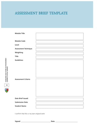 ASSESSMENT BRIEF TEMPLATE



                                      Module Title:



                                      Module Code:

                                      Level:

                                      Assessment Technique:

                                      Weighting:

                                      Title:
GUIDELINES FOR TUTORS ON PROGRAMMES




                                      Guidelines:
LEADING TO FETAC AWARDS




                                      Assessment Criteria:


       18




                                      Date Brief issued:

                                      Submission Date:

                                      Student Name:



                                      I confirm that this is my own original work



                                      Signed: ____________________________________ Date: ___________________________
 
