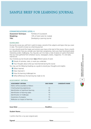 SAMPLE BRIEF FOR LEARNING JOURNAL




COMMUNICATIONS LEVEL 4
Assessment Technique:              Portfolio of Coursework
Weighting:                         10% of total marks for module
Title:                             Developing a Learning Journal

GUIDELINES
During the course you will find it useful to keep a record of the subjects and topics that you cover
in class. This record is known as a learning journal.
In it you should record the hopes and concerns you have at the start of the course. Once a month
you should enter how you consider your learning is progressing, items you have found particularly
interesting and/or challenging. You may also use it to make a note of pieces of useful information
that you have gathered from whatever source, newspapers, books, magazines, T.V. and radio,




                                                                                                       GUIDELINES FOR TUTORS ON PROGRAMMES
internet etc.
Your finished journal should contain two different pieces of work:
      Details of activities, tasks, or work you undertake




                                                                                                                    LEADING TO FETAC AWARDS
     Your thoughts about what you have learned during the course
You may use the following headings as a guide to record your thoughts and insights:
      What I learned
      How I learned it
      How this learning challenged me
      What differences this learning has made to me

                                                                                                              19
ASSESSMENT CRITERIA

  ASSESSMENT CRITERIA                                  MAX MARK            CANDIDATE MARK
  Marks will be awarded as follows:
  Charting learning experiences                             15
  Identification of significant learning                    20
  Identification of learning styles                         10
  Identification of challenges                              15
  Awareness of progress                                     15
  Reflection on impact of learning                          25



Issue Date: ___________________________________ Deadline:_____________________

Student Name:______________________________________________________________________

I confirm that this is my own original work

Signed: ____________________________________________ Date:______________________
 