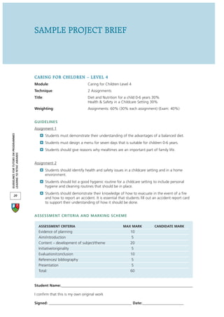 SAMPLE PROJECT BRIEF




                                      CARING FOR CHILDREN – LEVEL 4
                                      Module:                             Caring for Children Level 4
                                      Technique:                          2 Assignments
                                      Title:                              Diet and Nutrition for a child 0-6 years 30%
                                                                          Health & Safety in a Childcare Setting 30%
                                      Weighting:                          Assignments: 60% (30% each assignment) (Exam: 40%)


                                      GUIDELINES
                                      Assignment 1
GUIDELINES FOR TUTORS ON PROGRAMMES




                                               Students must demonstrate their understanding of the advantages of a balanced diet.
                                               Students must design a menu for seven days that is suitable for children 0-6 years.
                                               Students should give reasons why mealtimes are an important part of family life.
LEADING TO FETAC AWARDS




                                      Assignment 2
                                               Students should identify health and safety issues in a childcare setting and in a home
                                               environment.
                                               Students should list a good hygienic routine for a childcare setting to include personal
                                               hygiene and cleaning routines that should be in place.
                                               Students should demonstrate their knowledge of how to evacuate in the event of a fire
       20
                                               and how to report an accident. It is essential that students fill out an accident report card
                                               to support their understanding of how it should be done.


                                      ASSESSMENT CRITERIA AND MARKING SCHEME

                                        ASSESSMENT CRITERIA                                      MAX MARK            CANDIDATE MARK
                                        Evidence of planning                                         10
                                        Aim/introduction                                             5
                                        Content – development of subject/theme                       20
                                        Initiative/originality                                        5
                                        Evaluation/conclusion                                        10
                                        References/ bibliography                                     5
                                        Presentation                                                  5
                                        Total:                                                       60


                                      Student Name:______________________________________________________________________

                                      I confirm that this is my own original work

                                      Signed: ____________________________________________ Date:______________________
 