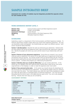 SAMPLE INTEGRATED BRIEF
                                      Assessment of a number of modules may be integrated, provided the separate criteria
                                      for each module are met.




                                      WORK EXPERIENCE REPORT LEVEL 4
                                      Module Titles:                Communications Level 4 and Work Experience Level 4
                                      Module Code:                  G10001 and W10008
                                      Assessment Technique:         Learner Record
                                      Weighting:                    Communications 10% Work Experience 20%
                                      Title:                        Workplace Experience Report


                                      GUIDELINES:
                                      Submitting a report is a requirement of the Communications and Work Experience modules. To
                                      fulfil this requirement compile a report about your recent work experience placement. You may
                                      use illustrations and/or photographs. You should divide your report into different sections. Each
GUIDELINES FOR TUTORS ON PROGRAMMES




                                      section should be clearly identified.
                                      Section 1 Job Description: Describe the work you did during your placement. Indicate what
                                      you were asked to do (arrival and departure times; tasks during the day; reporting to supervisor
                                      etc.) Identify the people with whom you work and the nature of your relationships with each
LEADING TO FETAC AWARDS




                                      person.
                                      Section 2 Review of your placement experience: Using what you entered in your Journal
                                      while you were on placement, this section of the report gives you an opportunity to look back
                                      and identify what you learned. You should consider what you learned about the job, what you
                                      learned about working life and what new learning you gained about yourself both as a worker
                                      and as a person. Consider what progress you made during the placement.
                                      Section 3 Identify what you would do differently if you got another placement. In this
                                      section you can highlight what went well and what could be done, either by you, the course
       22
                                      organizer/tutor or the employer, in order to make the experience even more useful.
                                      Section 4 Your personal action plan. In this section you should indicate the ideas/hopes for
                                      the future that you have following your placement. You should also explain what you intend to
                                      do to put them into action. You could indicate some skills that need further development and/or
                                      you might talk about plans to investigate places of potential employment. You may have also
                                      discovered that this kind of work is not really what you want to do. If so, this is very valuable
                                      learning. Indicate what next steps you are considering.
                                      ASSESSMENT CRITERIA

                                        COMMUNICATIONS                                     WORK EXPERIENCE
                                        CRITERION                   MAX MARK               CRITERION                      MAX MARK
                                        Structure                       20                 Structure                         15
                                        Subject matter                  40                 Description                       20
                                        Grammar                         10                 Review                            30
                                        Spelling                        10                 Reflection on learning            15
                                        Writing style                    5                 Layout and presentation            5
                                        Proof reading                    5                 Identification of next steps      15
                                        Overall presentation            10


                                      Date Brief issued: __________________       Submission Date: __________________
                                      Student Name:______________________________________________________________________
                                      I confirm that this is my own original work
                                      Signed: ____________________________________________ Date:______________________
 