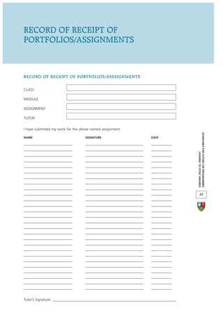 RECORD OF RECEIPT OF
PORTFOLIOS/ASSIGNMENTS


RECORD OF RECEIPT OF PORTFOLIOS/ASSSIGNMENTS

CLASS

MODULE

ASSIGNMENT

TUTOR

I have submitted my work for the above named assignment.




                                                                                        GUIDELINES FOR TUTORS ON PROGRAMMES
NAME                               SIGNATURE                           DATE

__________________________         _______________________________     ___________
__________________________         _______________________________     ___________




                                                                                                     LEADING TO FETAC AWARDS
__________________________         _______________________________     ___________
__________________________         _______________________________     ___________
__________________________         _______________________________     ___________
__________________________         _______________________________     ___________
__________________________         _______________________________     ___________
__________________________         _______________________________     ___________
__________________________         _______________________________     ___________
__________________________         _______________________________     ___________             23
__________________________         _______________________________     ___________
__________________________         _______________________________     ___________
__________________________         _______________________________     ___________
__________________________         _______________________________     ___________
__________________________         _______________________________     ___________
__________________________         _______________________________     ___________
__________________________         _______________________________     ___________
__________________________         _______________________________     ___________
__________________________         _______________________________     ___________
__________________________         _______________________________     ___________
__________________________         _______________________________     ___________
__________________________         _______________________________     ___________
__________________________         _______________________________     ___________
__________________________         _______________________________     ___________
__________________________         _______________________________     ___________
__________________________         _______________________________     ___________
__________________________         _______________________________     ___________


Tutor’s Signature: __________________________________________________________________
 