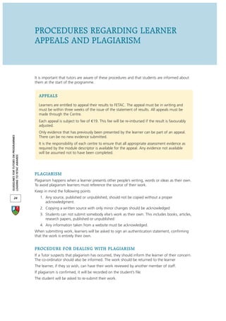 PROCEDURES REGARDING LEARNER
                                      APPEALS AND PLAGIARISM


                                      It is important that tutors are aware of these procedures and that students are informed about
                                      them at the start of the programme.


                                        APPEALS
                                        Learners are entitled to appeal their results to FETAC. The appeal must be in writing and
                                        must be within three weeks of the issue of the statement of results. All appeals must be
                                        made through the Centre.
                                        Each appeal is subject to fee of 19. This fee will be re-imbursed if the result is favourably
                                        adjusted.
                                        Only evidence that has previously been presented by the learner can be part of an appeal.
GUIDELINES FOR TUTORS ON PROGRAMMES




                                        There can be no new evidence submitted.
                                        It is the responsibility of each centre to ensure that all appropriate assessment evidence as
                                        required by the module descriptor is available for the appeal. Any evidence not available
                                        will be assumed not to have been completed.
LEADING TO FETAC AWARDS




                                      PLAGIARISM
                                      Plagiarism happens when a learner presents other people’s writing, words or ideas as their own.
                                      To avoid plagiarism learners must reference the source of their work.
                                      Keep in mind the following points
       24                                1. Any source, published or unpublished, should not be copied without a proper
                                            acknowledgment.
                                         2. Copying a written source with only minor changes should be acknowledged
                                         3. Students can not submit somebody else’s work as their own. This includes books, articles,
                                            research papers, published or unpublished
                                         4. Any information taken from a website must be acknowledged.
                                      When submitting work, learners will be asked to sign an authentication statement, confirming
                                      that the work is entirely their own.


                                      PROCEDURE FOR DEALING WITH PLAGIARISM
                                      If a Tutor suspects that plagiarism has occurred, they should inform the learner of their concern.
                                      The co-ordinator should also be informed. The work should be returned to the learner
                                      The learner, if they so wish, can have their work reviewed by another member of staff.
                                      If plagiarism is confirmed, it will be recorded on the student’s file.
                                      The student will be asked to re-submit their work.
 