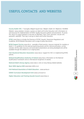USEFUL CONTACTS AND WEBSITES



County Dublin VEC, 1 Tuansgate, Belgard Square East, Tallaght, Dublin 24. Telephone: 4529600
Website: www.codubvec includes a section on Adult and Further Education with information on
and resources for implementation of FETAC Quality Assurance policies and procedures. To access
this, log on to www.codubvec.ie and click on Members’ Area. Enter username: vecuser and
password: web2005. Then log in and go to Adult and Further Education.

FETAC www.fetac.ie includes the Directory of FETAC Awards, Assessment Regulations and
Guidelines, NCVA Module Descriptors and a range of policy documents.

NCVA Support Service www.sfe.ie – examples of best practice, resource materials for modules at
levels 3 – 6, guidelines for the external examining process and for internal verification, on-line
tutorials. On-line video resources and stand-alone presentations are being developed and will be
available through the website on an ongoing basis.




                                                                                                     GUIDELINES FOR TUTORS ON PROGRAMMES
Irish Vocational Education Association www.ivea.ie. Support for VEC’s in implementing FETAC
policies.

National Qualifications Authority of Ireland www.nfq.ie. Information on the National




                                                                                                                  LEADING TO FETAC AWARDS
Qualifications Framework and on international recognition of awards.

National Adult Literacy Agency www.nala.ie. Links to many literacy-related websites

Basic Skills Agency (UK) www.basic-skills.co.uk

Irish National Association of Adult Education - www.aontas.ie

CDVEC Curriculum Development Unit www.curriculum.ie                                                         25

Higher Education and Training Awards Council www.hetac.ie
 