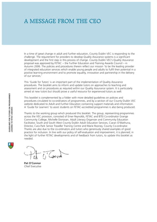 A MESSAGE FROM THE CEO



                                      In a time of great change in adult and further education, County Dublin VEC is responding to the
                                      challenge. The requirement for providers to develop Quality Assurance systems is a significant
                                      development and the first step in this process of change. County Dublin VEC’s Quality Assurance
                                      proposal was approved by FETAC – the Further Education and Training Awards Council – in
                                      Autumn 2006. The policies and procedures therein reflect our mission ‘to be the leading provider
                                      of integrated education services which enable young people and adults to fulfil their potential in a
                                      positive learning environment and to promote equality, innovation and partnership in the delivery
                                      of our services.’

                                      This ‘Guide for Tutors’ is an important part of the implementation of Quality Assurance
                                      procedures. The booklet aims to inform and update tutors on approaches to teaching and
                                      assessment and on procedures as required within our Quality Assurance system. It is particularly
                                      aimed at new tutors but should prove a useful resource for experienced tutors as well.
GUIDELINES FOR TUTORS ON PROGRAMMES




                                      This booklet is complemented by a folder with more detailed guidelines on policies and
                                      procedures circulated to co-ordinators of programmes, and by a section of our County Dublin VEC
                                      website dedicated to Adult and Further Education containing support materials and information.
                                      A ‘Guide for Learners’ to assist students on FETAC-accredited programmes is also being produced.
LEADING TO FETAC AWARDS




                                      Thanks to the working group which produced this booklet. The group, representing programmes
                                      across the VEC provision, consisted of Emer Reynolds, FETAC and BTEI Co-ordinator Grange
                                      Community College, Michelle Donovan, Adult Literacy Organiser and Community Education
                                      Facilitator, South and South West County Dublin Adult Education Services, Ciaran O’Mathuna,
                                      Director, Cara Park Senior Traveller Training Centre and Marie Rooney, County Co-ordinator.
                                      Thanks are also due to the co-ordinators and tutors who generously shared examples of good
                                      practice for inclusion. In line with our policy of self-evaluation and improvement, it is planned, in
                                      the light of further FETAC developments and of feedback from tutors, to update this booklet as
                                      needed.




                                      Pat O’Connor
                                      Chief Executive
 
