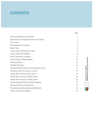 CONTENTS



                                                    Page

National Qualifications Framework                     2
Award levels and Higher Education Links Scheme        3
The Context                                           4
FETAC Modules and Awards                              5
Role of Tutor                                         6
Course Action Plan/Scheme of Work                     8
Course Action Plan Template                          10
FETAC Assessment Guidelines                          11




                                                           GUIDELINES FOR TUTORS ON PROGRAMMES
Internal Assessor Responsibilities                   12
External Examiner                                    13
Portfolio Preparation                                14




                                                                        LEADING TO FETAC AWARDS
Sample Portfolio Checklist Communications Level 3    15
Assessment Briefs for Levels 4, 5 and 6              16
Sample Brief Communications Level 4                  18
Sample Brief Caring for Children Level 4             19
Sample Brief Caring for Children Level 5             20
Sample Intergrated Work Experience Module            21
                                                                       1
Record of Receipt of Assignments                     23
Procedures regarding Appeals and Plagiarism          24
Useful Contacts and Websites                         25
 