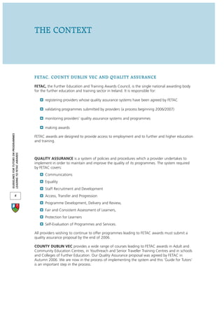 THE CONTEXT




                                      FETAC, COUNTY DUBLIN VEC AND QUALITY ASSURANCE
                                      FETAC, the Further Education and Training Awards Council, is the single national awarding body
                                      for the further education and training sector in Ireland. It is responsible for:

                                            registering providers whose quality assurance systems have been agreed by FETAC

                                            validating programmes submitted by providers (a process beginning 2006/2007)

                                            monitoring providers’ quality assurance systems and programmes

                                            making awards
GUIDELINES FOR TUTORS ON PROGRAMMES




                                      FETAC awards are designed to provide access to employment and to further and higher education
                                      and training.
LEADING TO FETAC AWARDS




                                      QUALITY ASSURANCE is a system of policies and procedures which a provider undertakes to
                                      implement in order to maintain and improve the quality of its programmes. The system required
                                      by FETAC covers:
                                            Communications
                                            Equality
                                            Staff Recruitment and Development
            4                               Access, Transfer and Progression
                                            Programme Development, Delivery and Review,
                                            Fair and Consistent Assessment of Learners,
                                            Protection for Learners
                                            Self-Evaluation of Programmes and Services.

                                      All providers wishing to continue to offer programmes leading to FETAC awards must submit a
                                      quality assurance proposal by the end of 2006.

                                      COUNTY DUBLIN VEC provides a wide range of courses leading to FETAC awards in Adult and
                                      Community Education Centres, in Youthreach and Senior Traveller Training Centres and in schools
                                      and Colleges of Further Education. Our Quality Assurance proposal was agreed by FETAC in
                                      Autumn 2006. We are now in the process of implementing the system and this ‘Guide for Tutors’
                                      is an important step in the process.
 