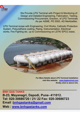 We Provide LPG Terminal with Project & Monitoring of: 
Design and Detailed Engineering, Fabrication, Testing, 
Commissioning Procurement, Erection, of LPG Terminals 
As per ASME, PD 5500, AD Merkbaltter. 
LPG Terminal scope with Engineering, Civil Works, Cathodic Protection 
System, Polyurethane coating, Piping, Instrumentation, Electrical 
works, Fire Fighting etc. up to Commissioning on LSTK/ EPCC basis. 
For More Details about LPG Terminal Installation 
visit this website: www.lpgterminal.com 
Kindly click to above link. 
___________________________________________________ 
BNH GAS TANKS 
B-23, Mayanagri, Dapodi, Pune- 411012. 
Tel: 020-30686720 / 21/ 22 Fax: 020-30686723 
Email :bnhgastanks@gmail.com 
Web : www.bnhgastanks.com 
