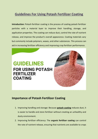 Guidelines For Using Potash Fertilizer Coating
Introduction: Potash fertilizer coating is the process of coating potash fertilizer
particles with a material layer to improve their handling, storage, and
application properties. The coating can reduce dust, control the rate of nutrient
release, and improve the product's overall appearance. Coating materials vary
but commonly include polymers, waxes, and other substances. This process can
aid in increasing fertilizer efficiency and improving crop fertilizer performance.
Importance of Potash Fertilizer Coating
1. Improving handling and storage: Because potash coating reduces dust, it
is easier to handle and store fertilizer without creating an unhealthy and
dusty environment.
2. Improving fertilizer efficiency: The organic fertilizer coating can control
the rate of nutrient release, ensuring that nutrients are available to crops
 