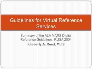 Guidelines for Virtual Reference Services Summary of the ALA MARS Digital Reference Guidelines, RUSA 2004 Kimberly A. Reed, MLIS 