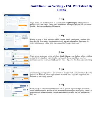 Guidelines For Writing - ESL Worksheet By
Hatha
1. Step
To get started, you must first create an account on site HelpWriting.net. The registration
process is quick and simple, taking just a few moments. During this process, you will need to
provide a password and a valid email address.
2. Step
In order to create a "Write My Paper For Me" request, simply complete the 10-minute order
form. Provide the necessary instructions, preferred sources, and deadline. If you want the
writer to imitate your writing style, attach a sample of your previous work.
3. Step
When seeking assignment writing help from HelpWriting.net, our platform utilizes a bidding
system. Review bids from our writers for your request, choose one of them based on
qualifications, order history, and feedback, then place a deposit to start the assignment writing.
4. Step
After receiving your paper, take a few moments to ensure it meets your expectations. If you're
pleased with the result, authorize payment for the writer. Don't forget that we provide free
revisions for our writing services.
5. Step
When you opt to write an assignment online with us, you can request multiple revisions to
ensure your satisfaction. We stand by our promise to provide original, high-quality content - if
plagiarized, we offer a full refund. Choose us confidently, knowing that your needs will be
fully met.
Guidelines For Writing - ESL Worksheet By Hatha Guidelines For Writing - ESL Worksheet By Hatha
 