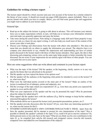 Guidelines for writing a lecture report
The lecture report should be a brief, succinct and your own account of the lecture by a scholar related to
the theme of your course. It should not exceed one page (1600 characters, spaces included). There is no
precise format with which you have to comply. Below, you will find some general tips and suggestions
you might want to address in your lecture report.
General tips
• Read up on the subject the lecturer is going to talk about in advance. This will increase your interest,
force you to make expectations (which, in turn, will help you to increase your information retention
rate) and make you generally appreciate and enjoy the lecture.
• Take notes during the actual lecture. Note taking is a language study skill and if done properly it may
serve not only as a basis for any report writing, it will also help you recall most of the content of the
lecture years after it took place.
• Discuss your findings and observations from the lecture with others who attended it. This does not
mean that you should rely on others to supply the information you missed. The objective here is to
compare your observations to see, whether the impressions and understanding you have of certain
points discussed in the lecture match with those of other lecture attendees. Once again, the idea is that
discussing and comparing various views on the same topic helps people to better remember the issues
discussed. Do not worry if your impressions do not entirely agree with those of other people. You can
even point this out in your report.
Here are some suggestions what can write about and comment in your lecture report
• What was the topic of the lecture? Did the speaker, at the beginning, clarify, narrow or in any way
specify the theme that was advertised on the posters?
• Did the speaker say how topical the theme in his opinion was?
• Did the speaker tell the audience at the beginning what points he intended to cover in the lecture? If
so, what were they?
• What were the individual points covered in the main part of the lecture? Make an outline of the
lecture (a numbered list of subtopics, points and subpoints, etc).
• Did the coverage of the topic match you expectations? (E. g., were there any points you expected the
speaker to cover and he did not?)
• What was your impression of the speaker and the way he presented the topic? (Was he passionate
about the subject he talked about?)
• What rapport did the speaker have with the audience (E.g. Did he manage to keep his/her audience
interested throughout the lecture?
• What methods did he use to present his lecture (oral, powerpoint presentation, posters, etc.)?
• Did the speaker provoke discussion after the lecture? (If yes, were there any interesting questions? If
no, what was the reason for this?)
• INTERPRETATION/SPEAKER’S OWN CONTRIBUTION/LECTURE’S THESE. Apart from the
facts the speaker presented, did he attempt to present his own interpretation of the topic? Was it
possible to identify the speaker’s attitude to the topic? If so, could it be put in one/two sentences? Or,
did he present more or less only facts on the topic? What do you think was his own contribution to the
topic (E. g. he compiled facts only/he did research and compared various views/he did research,
compared views and added his own interpretation of the subject)?
1
 