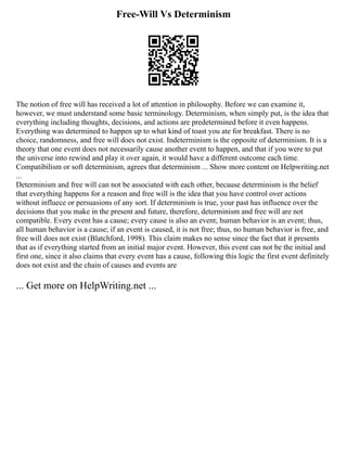Free-Will Vs Determinism
The notion of free will has received a lot of attention in philosophy. Before we can examine it,
however, we must understand some basic terminology. Determinism, when simply put, is the idea that
everything including thoughts, decisions, and actions are predetermined before it even happens.
Everything was determined to happen up to what kind of toast you ate for breakfast. There is no
choice, randomness, and free will does not exist. Indeterminism is the opposite of determinism. It is a
theory that one event does not necessarily cause another event to happen, and that if you were to put
the universe into rewind and play it over again, it would have a different outcome each time.
Compatibilism or soft determinism, agrees that determinism ... Show more content on Helpwriting.net
...
Determinism and free will can not be associated with each other, because determinism is the belief
that everything happens for a reason and free will is the idea that you have control over actions
without influece or persuasions of any sort. If determinism is true, your past has influence over the
decisions that you make in the present and future, therefore, determinism and free will are not
compatible. Every event has a cause; every cause is also an event; human behavior is an event; thus,
all human behavior is a cause; if an event is caused, it is not free; thus, no human behavior is free, and
free will does not exist (Blatchford, 1998). This claim makes no sense since the fact that it presents
that as if everything started from an initial major event. However, this event can not be the initial and
first one, since it also claims that every event has a cause, following this logic the first event definitely
does not exist and the chain of causes and events are
... Get more on HelpWriting.net ...
 