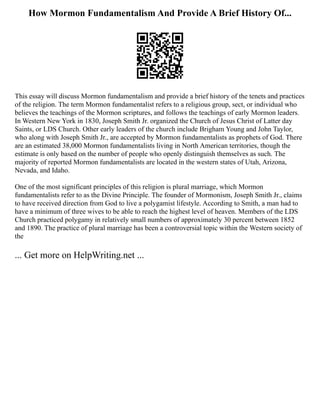 How Mormon Fundamentalism And Provide A Brief History Of...
This essay will discuss Mormon fundamentalism and provide a brief history of the tenets and practices
of the religion. The term Mormon fundamentalist refers to a religious group, sect, or individual who
believes the teachings of the Mormon scriptures, and follows the teachings of early Mormon leaders.
In Western New York in 1830, Joseph Smith Jr. organized the Church of Jesus Christ of Latter day
Saints, or LDS Church. Other early leaders of the church include Brigham Young and John Taylor,
who along with Joseph Smith Jr., are accepted by Mormon fundamentalists as prophets of God. There
are an estimated 38,000 Mormon fundamentalists living in North American territories, though the
estimate is only based on the number of people who openly distinguish themselves as such. The
majority of reported Mormon fundamentalists are located in the western states of Utah, Arizona,
Nevada, and Idaho.
One of the most significant principles of this religion is plural marriage, which Mormon
fundamentalists refer to as the Divine Principle. The founder of Mormonism, Joseph Smith Jr., claims
to have received direction from God to live a polygamist lifestyle. According to Smith, a man had to
have a minimum of three wives to be able to reach the highest level of heaven. Members of the LDS
Church practiced polygamy in relatively small numbers of approximately 30 percent between 1852
and 1890. The practice of plural marriage has been a controversial topic within the Western society of
the
... Get more on HelpWriting.net ...
 