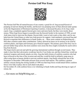 Persian Gulf War Essay
The Persian Gulf War all started because of one country s greed for oil. Iraq accused Kuwait of
pumping oil and not sharing the benfits, and Kuwait was pumping more oil than allowed under quotas
set by the Organization of Petroleum Exporting Countries, it decreased the price of oil, Iraq s main
export. Iraq s complaints against Kuwait grew more and more harsh, but they were mostly about
money. When Iraqi forces began to assemble near the Kuwaiti border in the summer of 1990, several
Arab states tried to intervene the dispute. Kuwait didn t want to look weak so they didn t ask for any
help from the United States or other non Arab powers for support. Arab mediators convinced Iraq and
Kuwait to negotiate their differences in Saudi Arabia, on ... Show more content on Helpwriting.net ...
Still other countries made other contributions: Turkey allowed air bases on its territory to be used by
coalition planes, and Japan and Germany gave financial support. The primary goal of the force was to
prevent further Iraqi action, but most countries were aware the force might eventually be used to drive
Iraq from Kuwait.
The Iraqis tried to prevent and split the growing international coalition through several means. They
made it clear that their adversaries would pay heavily if war broke out, and they hinted they would use
chemical weapons and missile attacks on cities. Iraq also held citizens of coalition countries who had
been in Kuwait at the time of the invasion and said they would be held in militarily camp areas in
effect using them as human shields to prevent coalition attacks. Iraq finally released the last of the
foreigners in December 1990 under pressure from several Arab nations. The coalition s greatest
military concern during the closing months of 1990 was that Iraqi forces would attack before coalition
forces were fully in place, but no such attack took place.
On November 29, with coalition forces over whelming in Saudi Arabia and Iraq showing no signs of
retreat, the
... Get more on HelpWriting.net ...
 
