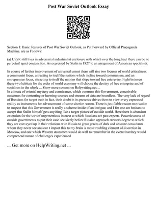 Post War Soviet Outlook Essay
Section 1: Basic Features of Post War Soviet Outlook, as Put Forward by Official Propaganda
Machine, are as Follows:
(a) USSR still lives in adversarial industrialist enclosure with which over the long haul there can be no
perpetual quiet conjunction. As expressed by Stalin in 1927 to an assignment of American specialists:
In course of further improvement of universal unrest there will rise two focuses of world criticalness:
a communist focus, attracting to itself the nations which incline toward communism, and an
entrepreneur focus, attracting to itself the nations that slope toward free enterprise. Fight between
these two habitats for the order of world economy will choose the destiny of free enterprise and of
socialism in the whole ... Show more content on Helpwriting.net ...
In climate of oriental mystery and connivance, which overruns this Government, conceivable
outcomes for contorting or harming sources and streams of data are boundless. The very lack of regard
of Russians for target truth in fact, their doubt in its presence drives them to view every expressed
reality as instruments for advancement of some ulterior reason. There is justifiable reason motivation
to suspect that this Government is really a scheme inside of an intrigue; and I for one am hesitant to
accept that Stalin himself gets anything like a target picture of outside world. Here there is abundant
extension for the sort of unpretentious interest at which Russians are past experts. Powerlessness of
outside governments to put their case decisively before Russian approach creators degree to which
they are conveyed up in their relations with Russia to great graces of dark and obscure consultants
whom they never see and can t impact this to my brain is most troubling element of discretion in
Moscow, and one which Western statesmen would do well to remember in the event that they would
comprehend nature of challenges experienced
... Get more on HelpWriting.net ...
 