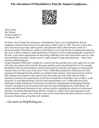 The Adventures Of Huckleberry Finn By Samuel Langhorne...
Alexis Timm
Mrs. Mirosh
1st hour English 11
21 February 2017
To Read or Not To Read The Adventures of Huckleberry Finn is a novel published by Samuel
Langhorne Clemens, better known by his pen name as Mark Twain, in 1884. The story is more than
just a story however as many adults, parents, and educators believe that this book is unfit for a
classroom setting. What they are unable or (unwilling) to see are the benefits of reading and analyzing
this story. It allows students to understand history in context as well as understanding the vernacular of
the time, it also allows opportunities for discussing conflicting views and controversial issues in a safe
and controlled environment. History can be a vague concept to study and understand. ... Show more
content on Helpwriting.net ...
(Leigh, Punchnels) While that is alright for a school to do that, and they have every right to do so, kids
will come into contact with words like that again and they cannot be protected forever. For example,
Huckleberry Finn has been banned in schools nationwide for using the word nigger two hundred and
nineteen times over the course of the novel. (News, CBS) Many people have backed up and valid
arguments for banning the book and they are entitled to their opinions. Some parents do not wish for
their children to be exposed to the content in the story at the age of the child when the book is
introduced. Violence and sexual themes in all forms of media have found their ways to today s youth.
In just the 32 years Banned Books week has been acknowledged, over 11,000 books have been
challenged. (Leigh, Punchnels) The presence of witchcraft, encouragement of damaging lifestyles,
violence, and negativity are all reasons that books have been challenged in the United States. All
schools and educational institutions of any sort have a policy regarding the selection of instructional
materials. The Denali Borough School District in Alaska is a school system that opened up to talk
about their policy. Alaska is one of the few states in the United States that allows schools to more or
less govern themselves, giving them soft standards
... Get more on HelpWriting.net ...
 