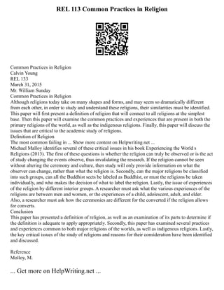 REL 113 Common Practices in Religion
Common Practices in Religion
Calvin Young
REL 133
March 31, 2015
Mr. William Sunday
Common Practices in Religion
Although religions today take on many shapes and forms, and may seem so dramatically different
from each other, in order to study and understand these religions, their similarities must be identified.
This paper will first present a definition of religion that will connect to all religions at the simplest
base. Then this paper will examine the common practices and experiences that are present in both the
primary religions of the world, as well as the indigenous religions. Finally, this paper will discuss the
issues that are critical to the academic study of religions.
Definition of Religion
The most common failing in ... Show more content on Helpwriting.net ...
Michael Malloy identifies several of these critical issues in his book Experiencing the World s
Religions (2013). The first of these questions is whether the religion can truly be observed or is the act
of study changing the events observe, thus invalidating the research. If the religion cannot be seen
without altering the ceremony and culture, then study will only provide information on what the
observer can change, rather than what the religion is. Secondly, can the major religions be classified
into such groups, can all the Buddhist sects be labeled as Buddhist, or must the religions be taken
individually, and who makes the decision of what to label the religion. Lastly, the issue of experiences
of the religion by different interior groups. A researcher must ask what the various experiences of the
religions are between men and women, or the experiences of a child, adolescent, adult, and elder.
Also, a researcher must ask how the ceremonies are different for the converted if the religion allows
for converts.
Conclusion
This paper has presented a definition of religion, as well as an examination of its parts to determine if
the definition is adequate to apply appropriately. Secondly, this paper has examined several practices
and experiences common to both major religions of the worlds, as well as indigenous religions. Lastly,
the key critical issues of the study of religions and reasons for their consideration have been identified
and discussed.
Reference
Molloy, M.
... Get more on HelpWriting.net ...
 