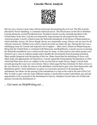 Lincoln Movie Analysis
Slavery was a massive issue many African Americans faced during the civil war. The film Lincoln,
directed by Steven Spielberg, is a fantastic historical movie. The film focuses on the life of Abraham
Lincoln during his second Presidential term. President Lincoln was the sixteenth president of the
United States at the time. Lincoln was honored by many because he advocated for the African
American people. Lincoln wished to pass the thirteenth amendment in the House of Representatives,
which abolishes slavery. He felt as though slavery was immortally wrong. Slavery was an issue for all
Africans American. Children were sold to owners for profit no matter the age. Passing this law was a
challenging issue for Lincoln and required a lot of support ... Show more content on Helpwriting.net ...
Being that the United States is contained with Democrats and Republicans. Lincoln success to passing
the thirteenth amendment was a controversial issue for many. As discussed in class these groups were
formed to give voice to ordinary people and to disable the Government from becoming tyrannical.
Many people disagreed with the passing of this law. Many feared that the abolishing of slaves will
affect many job opportunities for themselves. Lincoln signed the Emancipation Proclamation of 1863,
which had freed most slaves as a fighter in the war but had not made slavery illegal. Lincoln faith
towards passing this issue was very extreme. Slaves where page the bare minimum for their service in
the war. However, in order for slavery to be abolished, Lincoln had to gain votes from Democratic and
Republican parties. Some politicians see peace as a necessary precursor to the passing of the
amendment, but others see the passing of the amendment as a step on the road to the end of the Civil
War. In order to gain votes for many different regions, Lincoln had to ensure individuals, pay and job
opportunities to be successful in the abolishment of slavery. Abraham Lincoln had a lot of faith and
patience towards the abolishment of
... Get more on HelpWriting.net ...
 