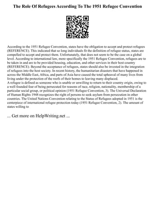 The Role Of Refugees According To The 1951 Refugee Convention
According to the 1951 Refugee Convention, states have the obligation to accept and protect refugees
(REFERENCE). This indicated that so long individuals fit the definition of refugee status, states are
compelled to accept and protect them. Unfortunately, that does not seem to be the case on a global
level. According to international law, more specifically the 1951 Refugee Convention, refugees are to
be taken in and are to be provided housing, education, and other services in their host country
(REFERENCE). Beyond the acceptance of refugees, states should also be invested in the integration
of refugees into the host society. In recent history, the humanitarian disasters that have happened in
across the Middle East, Africa, and parts of Asia have caused the total upheaval of many lives from
living under the protection of the roofs of their homes to leaving many displaced.
A refugee is defined as someone who is unable or unwilling to return to their country origin, owing to
a well founded fear of being persecuted for reasons of race, religion, nationality, membership of a
particular social group, or political opinion (1951 Refugee Convention, 3). The Universal Declaration
of Human Rights 1948 recognizes the right of persons to seek asylum from persecution in other
countries. The United Nations Convention relating to the Status of Refugees adopted in 1951 is the
centerpiece of international refugee protection today (1951 Refugee Convention, 2). The amount of
states willing to
... Get more on HelpWriting.net ...
 