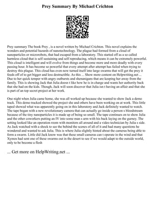 Prey Summary By Michael Crichton
Prey summary The book Prey , is a novel written by Michael Crichton. This novel explains the
wonders and potential hazards of nanotechnology. The plague had formed from a cloud of
nanoparticles or microrobots, that had escaped from a laboratory. This started off as a so called
harmless cloud that is self sustaining and self reproducing, which means it can be extremely powerful.
This cloud is intelligent and will evolve from things and become more and more deadly with every
passing hour. It has become so powerful that every attempt after attempt has failed when trying to
destroy this plague. This cloud has even now turned itself into large swarms that will get the prey it
feeds off of to get bigger and less destructible. As this ... Show more content on Helpwriting.net ...
Due to her quick temper with angry outbursts and shenanigans that are keeping her away from the
family. This is showing Jack that Julia doesn t like how he is in charge and wants her authority back
that she had on the kids. Though, Jack will soon discover that Julia isn t having an affair and that she
is part of an top secret project at her work.
One night when Julia came home, she was all worked up because she wanted to show Jack a demo
track. This demo tracked showed the project she and others have been working on at work. This little
taped showed what was apparently going on in this laboratory and Jack definitely wanted to watch.
The tape began with a new revolutionary camera that can actually go inside a person s bloodstream
because of the tiny nanoparticles it is made up of being so small. The tape continues on to show Julia
and the other coworkers putting an IV into some man s arm with his back laying on the gurney. The
setting looked like an operation room with monitors all around and a video technician by Julia s side.
As Jack watched with a shock to see the behind the scenes of all of it and had many questions he
wondered and wanted to ask Julia. This is where Julia slightly hinted about the cameras being able to
form a swarm. Little did Jack know was that these small cameras can t operate in the wind and that
Xymos had sent one of these swarms out in the desert to see if we would adapt to the outside world,
only to be become a flesh
... Get more on HelpWriting.net ...
 