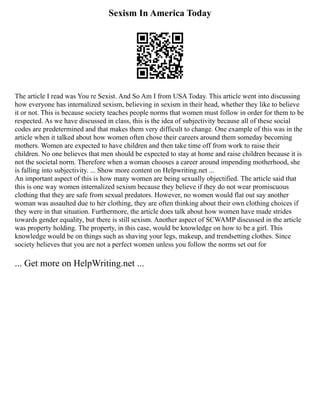 Sexism In America Today
The article I read was You re Sexist. And So Am I from USA Today. This article went into discussing
how everyone has internalized sexism, believing in sexism in their head, whether they like to believe
it or not. This is because society teaches people norms that women must follow in order for them to be
respected. As we have discussed in class, this is the idea of subjectivity because all of these social
codes are predetermined and that makes them very difficult to change. One example of this was in the
article when it talked about how women often chose their careers around them someday becoming
mothers. Women are expected to have children and then take time off from work to raise their
children. No one believes that men should be expected to stay at home and raise children because it is
not the societal norm. Therefore when a woman chooses a career around impending motherhood, she
is falling into subjectivity. ... Show more content on Helpwriting.net ...
An important aspect of this is how many women are being sexually objectified. The article said that
this is one way women internalized sexism because they believe if they do not wear promiscuous
clothing that they are safe from sexual predators. However, no women would flat out say another
woman was assaulted due to her clothing, they are often thinking about their own clothing choices if
they were in that situation. Furthermore, the article does talk about how women have made strides
towards gender equality, but there is still sexism. Another aspect of SCWAMP discussed in the article
was property holding. The property, in this case, would be knowledge on how to be a girl. This
knowledge would be on things such as shaving your legs, makeup, and trendsetting clothes. Since
society believes that you are not a perfect women unless you follow the norms set out for
... Get more on HelpWriting.net ...
 