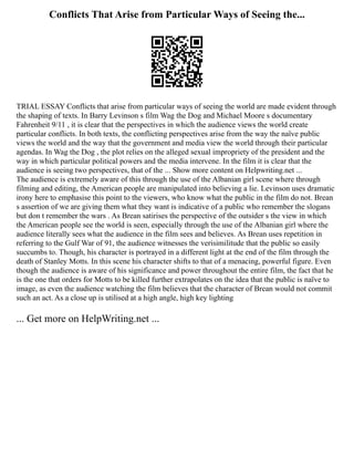 Conflicts That Arise from Particular Ways of Seeing the...
TRIAL ESSAY Conflicts that arise from particular ways of seeing the world are made evident through
the shaping of texts. In Barry Levinson s film Wag the Dog and Michael Moore s documentary
Fahrenheit 9/11 , it is clear that the perspectives in which the audience views the world create
particular conflicts. In both texts, the conflicting perspectives arise from the way the naïve public
views the world and the way that the government and media view the world through their particular
agendas. In Wag the Dog , the plot relies on the alleged sexual impropriety of the president and the
way in which particular political powers and the media intervene. In the film it is clear that the
audience is seeing two perspectives, that of the ... Show more content on Helpwriting.net ...
The audience is extremely aware of this through the use of the Albanian girl scene where through
filming and editing, the American people are manipulated into believing a lie. Levinson uses dramatic
irony here to emphasise this point to the viewers, who know what the public in the film do not. Brean
s assertion of we are giving them what they want is indicative of a public who remember the slogans
but don t remember the wars . As Brean satirises the perspective of the outsider s the view in which
the American people see the world is seen, especially through the use of the Albanian girl where the
audience literally sees what the audience in the film sees and believes. As Brean uses repetition in
referring to the Gulf War of 91, the audience witnesses the verisimilitude that the public so easily
succumbs to. Though, his character is portrayed in a different light at the end of the film through the
death of Stanley Motts. In this scene his character shifts to that of a menacing, powerful figure. Even
though the audience is aware of his significance and power throughout the entire film, the fact that he
is the one that orders for Motts to be killed further extrapolates on the idea that the public is naïve to
image, as even the audience watching the film believes that the character of Brean would not commit
such an act. As a close up is utilised at a high angle, high key lighting
... Get more on HelpWriting.net ...
 