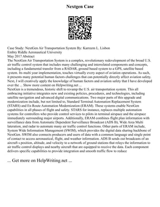 Nextgen Case
Case Study: NextGen Air Transportation System By: Karreem L. Lisbon
Embry Riddle Aeronautical University
May 2017 Abstract
The NextGen Air Transportation System is a complex, revolutionary redevelopment of the broad U.S.
air traffic control system that includes many challenging and interrelated components and concepts,
including a fundamental transfer from a RADAR, ground based system to a GPS, satellite based
system. Its multi year implementation, touches virtually every aspect of aviation operations. As such,
it presents many potential human factors challenges that can potentially directly affect aviation safety.
Next, I will creatively apply the knowledge of human factors and aviation safety that I have developed
over the ... Show more content on Helpwriting.net ...
NextGen is a tremendous, historic shift to revamp the U.S. air transportation system. This all
embracing initiative integrates new and existing policies, procedures, and technologies, including
satellite navigation and advanced digital communications. Two major parts of this upgrade and
modernization include, but not limited to, Standard Terminal Automation Replacement System
(STARS) and En Route Automation Modernization (ERAM). These systems enable NextGen
capabilities in all phases of flight and safety. STARS for instance, replaces multiple automation
systems for controllers who provide control services to pilots in terminal airspace and the airspace
immediately surrounding major airports. Additionally, ERAM combines flight plan information with
surveillance data from Automatic Dependent Surveillance Broadcast (ADS B), Wide Area Multi
lateration, and radar to automate many air traffic control functions. Other parts of ERAM include,
System Wide Information Management (SWIM), which provides the digital data sharing backbone of
NextGen. SWIM also connects producers and users of data with a common language and single point
of contact to access aeronautical, flight, and weather information. ADS B sends out broadcasts of an
aircraft s position, altitude, and velocity to a network of ground stations that relays the information to
air traffic control displays and nearby aircraft that are equipped to receive the data. Each component
delivers specific capabilities to provide integration and smooth traffic flow to reduce
... Get more on HelpWriting.net ...
 