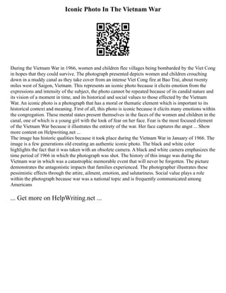 Iconic Photo In The Vietnam War
During the Vietnam War in 1966, women and children flee villages being bombarded by the Viet Cong
in hopes that they could survive. The photograph presented depicts women and children crouching
down in a muddy canal as they take cover from an intense Viet Cong fire at Bao Trai, about twenty
miles west of Saigon, Vietnam. This represents an iconic photo because it elicits emotion from the
expressions and intensity of the subject, the photo cannot be repeated because of its candid nature and
its vision of a moment in time, and its historical and social values to those effected by the Vietnam
War. An iconic photo is a photograph that has a moral or thematic element which is important to its
historical context and meaning. First of all, this photo is iconic because it elicits many emotions within
the congregation. These mental states present themselves in the faces of the women and children in the
canal, one of which is a young girl with the look of fear on her face. Fear is the most focused element
of the Vietnam War because it illustrates the entirety of the war. Her face captures the angst ... Show
more content on Helpwriting.net ...
The image has historic qualities because it took place during the Vietnam War in January of 1966. The
image is a few generations old creating an authentic iconic photo. The black and white color
highlights the fact that it was taken with an obsolete camera. A black and white camera emphasizes the
time period of 1966 in which the photograph was shot. The history of this image was during the
Vietnam war in which was a catastrophic memorable event that will never be forgotten. The picture
demonstrates the antagonistic impacts that families experienced. The photographer illustrates these
pessimistic effects through the attire, ailment, emotion, and salutariness. Social value plays a role
within the photograph because war was a national topic and is frequently communicated among
Americans
... Get more on HelpWriting.net ...
 