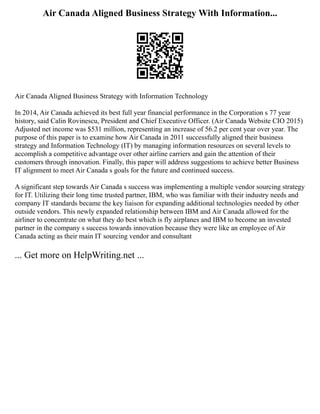 Air Canada Aligned Business Strategy With Information...
Air Canada Aligned Business Strategy with Information Technology
In 2014, Air Canada achieved its best full year financial performance in the Corporation s 77 year
history, said Calin Rovinescu, President and Chief Executive Officer. (Air Canada Website CIO 2015)
Adjusted net income was $531 million, representing an increase of 56.2 per cent year over year. The
purpose of this paper is to examine how Air Canada in 2011 successfully aligned their business
strategy and Information Technology (IT) by managing information resources on several levels to
accomplish a competitive advantage over other airline carriers and gain the attention of their
customers through innovation. Finally, this paper will address suggestions to achieve better Business
IT alignment to meet Air Canada s goals for the future and continued success.
A significant step towards Air Canada s success was implementing a multiple vendor sourcing strategy
for IT. Utilizing their long time trusted partner, IBM, who was familiar with their industry needs and
company IT standards became the key liaison for expanding additional technologies needed by other
outside vendors. This newly expanded relationship between IBM and Air Canada allowed for the
airliner to concentrate on what they do best which is fly airplanes and IBM to become an invested
partner in the company s success towards innovation because they were like an employee of Air
Canada acting as their main IT sourcing vendor and consultant
... Get more on HelpWriting.net ...
 