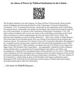 An Abuse of Power by Political Institutions in the United...
The President, Supreme Court and Congress: An Abuse of Power? Preserving life, liberty and the
pursuit of happiness has been atop all priorities of the United states of America (United States
Constitution, 1776). To maintain this mission, a framework for the organization of the United States
Government and it s relationship to the people was developed. This creation has become the supreme
law of the United States. It is known as the Constitution (United States Constitution, 1776). This
oldest written Constitution still in use by any nation in the world holds a central place in the United
States of America as it used to maintain peace all across the nation (GPO Access, 2010). This
document lays foundation on which to build a Democratic ... Show more content on Helpwriting.net ...
This action taken by the President and the NSA was a breach of trust between the government and
American citizens. The American Civil Liberties Union (ACLU) describes Warrantless Wiretapping to
be a wrongful exercise of power and a violation of the First and Fourth Amendments of the United
States Constitution (ACLU, 2006). Similarly, according to the rule of US District Court Judge Anna
Diggs Taylor, The President of the United States ... has indisputably violated the Fourth in failing to
procure judicial orders as required by the Foreign Intelligence Surveillance Act (FISA), and
accordingly has violated the First Amendment rights of these plaintiffs as well. (ACLU, 2006) Written
in the Constitution, the First Amendment gives American citizens the right to freedom of speech while
the Fourth Amendment gives the right to privacy (United States Constitution, 1776). Any violation of
the Constitution is without doubt an abuse of the Presidents and Congress authoritative power
(Greengard, 2010). Following the first failed anti terrorism project, President Bush and Congress
developed another plan to make the United States
... Get more on HelpWriting.net ...
 