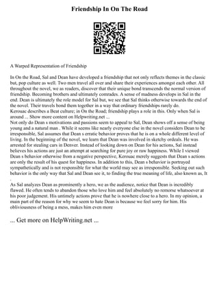 Friendship In On The Road
A Warped Representation of Friendship
In On the Road, Sal and Dean have developed a friendship that not only reflects themes in the classic
but, pop culture as well. Two men travel all over and share their experiences amongst each other. All
throughout the novel, we as readers, discover that their unique bond transcends the normal version of
friendship. Becoming brothers and ultimately comrades. A sense of madness develops in Sal in the
end. Dean is ultimately the role model for Sal but, we see that Sal thinks otherwise towards the end of
the novel. Their travels bond them together in a way that ordinary friendships rarely do.
Kerouac describes a Beat culture; in On the Road; friendship plays a role in this. Only when Sal is
around ... Show more content on Helpwriting.net ...
Not only do Dean s motivations and passions seem to appeal to Sal, Dean shows off a sense of being
young and a natural man . While it seems like nearly everyone else in the novel considers Dean to be
irresponsible, Sal assumes that Dean s erratic behavior proves that he is on a whole different level of
living. In the beginning of the novel, we learn that Dean was involved in sketchy ordeals. He was
arrested for stealing cars in Denver. Instead of looking down on Dean for his actions, Sal instead
believes his actions are just an attempt at searching for pure joy or raw happiness. While I viewed
Dean s behavior otherwise from a negative perspective, Kerouac merely suggests that Dean s actions
are only the result of his quest for happiness. In addition to this, Dean s behavior is portrayed
sympathetically and is not responsible for what the world may see as irresponsible. Seeking out such
behavior is the only way that Sal and Dean see it, to finding the true meaning of life, also known as, It
.
As Sal analyzes Dean as prominently a hero, we as the audience, notice that Dean is incredibly
flawed. He often tends to abandon those who love him and feel absolutely no remorse whatsoever at
his poor judgement. His untimely actions prove that he is nowhere close to a hero. In my opinion, a
main part of the reason for why we seem to hate Dean is because we feel sorry for him. His
obliviousness of being a mess, makes him even more
... Get more on HelpWriting.net ...
 
