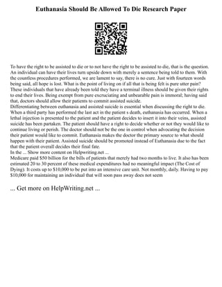 Euthanasia Should Be Allowed To Die Research Paper
To have the right to be assisted to die or to not have the right to be assisted to die, that is the question.
An individual can have their lives turn upside down with merely a sentence being told to them. With
the countless procedures performed, we are lament to say, there is no cure. Just with fourteen words
being said, all hope is lost. What is the point of living on if all that is being felt is pure utter pain?
These individuals that have already been told they have a terminal illness should be given their rights
to end their lives. Being exempt from pure excruciating and unbearable pain is immoral; having said
that, doctors should allow their patients to commit assisted suicide.
Differentiating between euthanasia and assisted suicide is essential when discussing the right to die.
When a third party has performed the last act in the patient s death, euthanasia has occurred. When a
lethal injection is presented to the patient and the patient decides to insert it into their veins, assisted
suicide has been partaken. The patient should have a right to decide whether or not they would like to
continue living or perish. The doctor should not be the one in control when advocating the decision
their patient would like to commit. Euthanasia makes the doctor the primary source to what should
happen with their patient. Assisted suicide should be promoted instead of Euthanasia due to the fact
that the patient overall decides their final fate.
In the ... Show more content on Helpwriting.net ...
Medicare paid $50 billion for the bills of patients that merely had two months to live. It also has been
estimated 20 to 30 percent of these medical expenditures had no meaningful impact (The Cost of
Dying). It costs up to $10,000 to be put into an intensive care unit. Not monthly, daily. Having to pay
$10,000 for maintaining an individual that will soon pass away does not seem
... Get more on HelpWriting.net ...
 