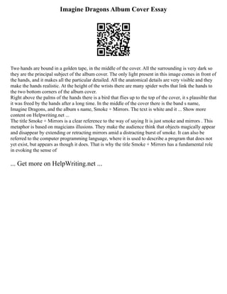 Imagine Dragons Album Cover Essay
Two hands are bound in a golden tape, in the middle of the cover. All the surrounding is very dark so
they are the principal subject of the album cover. The only light present in this image comes in front of
the hands, and it makes all the particular detailed. All the anatomical details are very visible and they
make the hands realistic. At the height of the wrists there are many spider webs that link the hands to
the two bottom corners of the album cover.
Right above the palms of the hands there is a bird that flies up to the top of the cover, it s plausible that
it was freed by the hands after a long time. In the middle of the cover there is the band s name,
Imagine Dragons, and the album s name, Smoke + Mirrors. The text is white and it ... Show more
content on Helpwriting.net ...
The title Smoke + Mirrors is a clear reference to the way of saying It is just smoke and mirrors . This
metaphor is based on magicians illusions. They make the audience think that objects magically appear
and disappear by extending or retracting mirrors amid a distracting burst of smoke. It can also be
referred to the computer programming language, where it is used to describe a program that does not
yet exist, but appears as though it does. That is why the title Smoke + Mirrors has a fundamental role
in evoking the sense of
... Get more on HelpWriting.net ...
 
