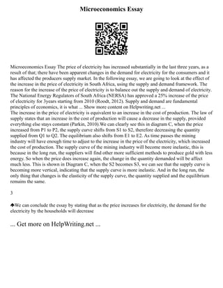 Microeconomics Essay
Microeconomics Essay The price of electricity has increased substantially in the last three years, as a
result of that; there have been apparent changes in the demand for electricity for the consumers and it
has affected the producers supply market. In the following essay, we are going to look at the effect of
the increase in the price of electricity in South Africa, using the supply and demand framework. The
reason for the increase of the price of electricity is to balance out the supply and demand of electricity.
The National Energy Regulators of South Africa (NERSA) has approved a 25% increase of the price
of electricity for 3years starting from 2010 (Roodt, 2012). Supply and demand are fundamental
principles of economics, it is what ... Show more content on Helpwriting.net ...
The increase in the price of electricity is equivalent to an increase in the cost of production. The law of
supply states that an increase in the cost of production will cause a decrease in the supply, provided
everything else stays constant (Parkin, 2010).We can clearly see this in diagram C, when the price
increased from P1 to P2, the supply curve shifts from S1 to S2, therefore decreasing the quantity
supplied from Q1 to Q2. The equilibrium also shifts from E1 to E2. As time passes the mining
industry will have enough time to adjust to the increase in the price of the electricity, which increased
the cost of production. The supply curve of the mining industry will become more inelastic, this is
because in the long run, the suppliers will find other more sufficient methods to produce gold with less
energy. So when the price does increase again, the change in the quantity demanded will be affect
much less. This is shown in Diagram C, when the S2 becomes S3, we can see that the supply curve is
becoming more vertical, indicating that the supply curve is more inelastic. And in the long run, the
only thing that changes is the elasticity of the supply curve, the quantity supplied and the equilibrium
remains the same.
3
We can conclude the essay by stating that as the price increases for electricity, the demand for the
electricity by the households will decrease
... Get more on HelpWriting.net ...
 