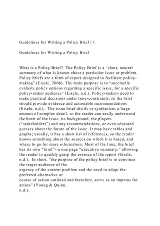 Guidelines for Writing a Policy Brief | 1
Guidelines for Writing a Policy Brief
What is a Policy Brief? The Policy Brief is a “short, neutral
summary of what is known about a particular issue or problem.
Policy briefs are a form of report designed to facilitate policy-
making” (Eisele, 2006). The main purpose is to “succinctly
evaluate policy options regarding a specific issue, for a specific
policy-maker audience” (Eisele, n.d.). Policy-makers need to
make practical decisions under time-constraints, so the brief
should provide evidence and actionable recommendations
(Eisele, n.d.). The issue brief distils or synthesizes a large
amount of complex detail, so the reader can easily understand
the heart of the issue, its background, the players
(“stakeholders”) and any recommendations, or even educated
guesses about the future of the issue. It may have tables and
graphs; usually, it has a short list of references, so the reader
knows something about the sources on which it is based, and
where to go for more information. Most of the time, the brief
has its own “brief”--a one page “executive summary,” allowing
the reader to quickly grasp the essence of the report (Eisele,
n.d.). In short, “the purpose of the policy brief is to convince
the target audience of the
urgency of the current problem and the need to adopt the
preferred alternative or
course of action outlined and therefore, serve as an impetus for
action” (Young & Quinn,
n.d.).
 
