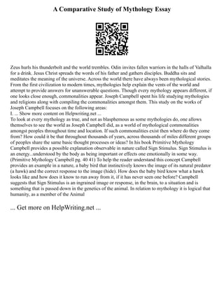 A Comparative Study of Mythology Essay
Zeus hurls his thunderbolt and the world trembles. Odin invites fallen warriors in the halls of Valhalla
for a drink. Jesus Christ spreads the words of his father and gathers disciples. Buddha sits and
meditates the meaning of the universe. Across the world there have always been mythological stories.
From the first civilization to modern times, mythologies help explain the vents of the world and
attempt to provide answers for unanswerable questions. Though every mythology appears different, if
one looks close enough, commonalities appear. Joseph Campbell spent his life studying mythologies
and religions along with compiling the commonalities amongst them. This study on the works of
Joseph Campbell focuses on the following areas:
I. ... Show more content on Helpwriting.net ...
To look at every mythology as true, and not as blasphemous as some mythologies do, one allows
themselves to see the world as Joseph Campbell did, as a world of mythological commonalities
amongst peoples throughout time and location. If such commonalities exist then where do they come
from? How could it be that throughout thousands of years, across thousands of miles different groups
of peoples share the same basic thought processes or ideas? In his book Primitive Mythology
Campbell provides a possible explanation observable in nature called Sign Stimulus. Sign Stimulus is
an energy...understood by the body as being important or effects one emotionally in some way.
(Primitive Mythology Campbell pg. 40 41) To help the reader understand this concept Campbell
provides an example in a nature, a baby bird that instinctively knows the image of its natural predator
(a hawk) and the correct response to the image (hide). How does the baby bird know what a hawk
looks like and how does it know to run away from it, if it has never seen one before? Campbell
suggests that Sign Stimulus is an ingrained image or response, in the brain, to a situation and is
something that is passed down in the genetics of the animal. In relation to mythology it is logical that
humanity, as a member of the Animal
... Get more on HelpWriting.net ...
 