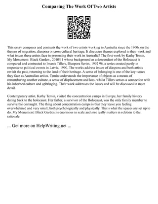 Comparing The Work Of Two Artists
This essay compares and contrasts the work of two artists working in Australia since the 1960s on the
themes of migration, diaspora or cross cultural heritage. It discusses themes explored in their work and
what issues these artists face in presenting their work in Australia? The first work by Kathy Temin,
My Monument: Black Garden , 2010/11 whose background as a descendant of the Holocaust is
compared and contrasted to Imants Tillers, Diaspora Series, 1992 96, a series created partly in
response to political events in Latvia, 1990. The works address issues of diaspora and both artists
revisit the past, returning to the land of their heritage. A sense of belonging is one of the key issues
they face as Australian artists. Temin understands the importance of objects as a means of
remembering another culture, a sense of displacement and loss, whilst Tillers senses a connection with
his inherited culture and upbringing. Their work addresses the issues and will be discussed in more
detail.
Contemporary artist, Kathy Temin, visited the concentration camps in Europe, her family history
dating back to the holocaust. Her father, a survivor of the Holocaust, was the only family member to
survive the onslaught. The thing about concentration camps is that they leave you feeling
overwhelmed and very small, both psychologically and physically. That s what the spaces are set up to
do. My Monument: Black Garden, is enormous in scale and size really matters in relation to the
rationale
... Get more on HelpWriting.net ...
 
