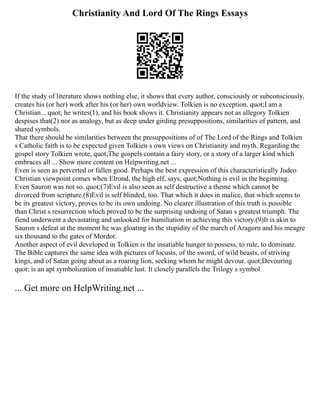 Christianity And Lord Of The Rings Essays
If the study of literature shows nothing else, it shows that every author, consciously or subconsciously,
creates his (or her) work after his (or her) own worldview. Tolkien is no exception. quot;I am a
Christian... quot; he writes(1), and his book shows it. Christianity appears not as allegory Tolkien
despises that(2) nor as analogy, but as deep under girding presuppositions, similarities of pattern, and
shared symbols.
That there should be similarities between the presuppositions of of The Lord of the Rings and Tolkien
s Catholic faith is to be expected given Tolkien s own views on Christianity and myth. Regarding the
gospel story Tolkien wrote, quot;The gospels contain a fairy story, or a story of a larger kind which
embraces all ... Show more content on Helpwriting.net ...
Even is seen as perverted or fallen good. Perhaps the best expression of this characteristically Judeo
Christian viewpoint comes when Elrond, the high elf, says, quot;Nothing is evil in the beginning.
Even Sauron was not so. quot;(7)Evil is also seen as self destructive a theme which cannot be
divorced from scripture.(8)Evil is self blinded, too. That which it does in malice, that which seems to
be its greatest victory, proves to be its own undoing. No clearer illustration of this truth is possible
than Christ s resurrection which proved to be the surprising undoing of Satan s greatest triumph. The
fiend underwent a devastating and unlooked for humiliation in achieving this victory.(9)It is akin to
Sauron s defeat at the moment he was gloating in the stupidity of the march of Aragorn and his meagre
six thousand to the gates of Mordor.
Another aspect of evil developed in Tolkien is the insatiable hunger to possess, to rule, to dominate.
The Bible captures the same idea with pictures of locusts, of the sword, of wild beasts, of striving
kings, and of Satan going about as a roaring lion, seeking whom he might devour. quot;Devouring
quot; is an apt symbolization of insatiable lust. It closely parallels the Trilogy s symbol
... Get more on HelpWriting.net ...
 