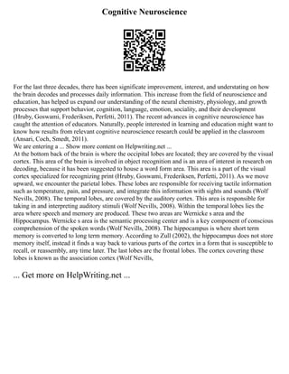 Cognitive Neuroscience
For the last three decades, there has been significate improvement, interest, and understating on how
the brain decodes and processes daily information. This increase from the field of neuroscience and
education, has helped us expand our understanding of the neural chemistry, physiology, and growth
processes that support behavior, cognition, language, emotion, sociality, and their development
(Hruby, Goswami, Frederiksen, Perfetti, 2011). The recent advances in cognitive neuroscience has
caught the attention of educators. Naturally, people interested in learning and education might want to
know how results from relevant cognitive neuroscience research could be applied in the classroom
(Ansari, Coch, Smedt, 2011).
We are entering a ... Show more content on Helpwriting.net ...
At the bottom back of the brain is where the occipital lobes are located; they are covered by the visual
cortex. This area of the brain is involved in object recognition and is an area of interest in research on
decoding, because it has been suggested to house a word form area. This area is a part of the visual
cortex specialized for recognizing print (Hruby, Goswami, Frederiksen, Perfetti, 2011). As we move
upward, we encounter the parietal lobes. These lobes are responsible for receiving tactile information
such as temperature, pain, and pressure, and integrate this information with sights and sounds (Wolf
Nevills, 2008). The temporal lobes, are covered by the auditory cortex. This area is responsible for
taking in and interpreting auditory stimuli (Wolf Nevills, 2008). Within the temporal lobes lies the
area where speech and memory are produced. These two areas are Wernicke s area and the
Hippocampus. Wernicke s area is the semantic processing center and is a key component of conscious
comprehension of the spoken words (Wolf Nevills, 2008). The hippocampus is where short term
memory is converted to long term memory. According to Zull (2002), the hippocampus does not store
memory itself, instead it finds a way back to various parts of the cortex in a form that is susceptible to
recall, or reassembly, any time later. The last lobes are the frontal lobes. The cortex covering these
lobes is known as the association cortex (Wolf Nevills,
... Get more on HelpWriting.net ...
 