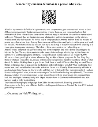 A hacker by common definition is a person who uses...
A hacker by common definition is a person who uses computers to gain unauthorized access to data.
Although some computer hackers are committing crimes, there are also computer hackers that
counterattack these criminals and their actions are what keep us safe from the criminals on the world
wide web. Although they are hackers they are what protect us from the criminals on the internet.
Without them and their actions we would live in complete chaos. On the internet there are billions of
people logged on at one time. Among these users are, different types of hackers: white, grey, and black
hat hackers. White hat hackers are hackers that try to put a stop to mischievous acts from cheating in a
video game to corporate espionage. Black hat ... Show more content on Helpwriting.net ...
Anyone with a computer can download file onto their computers and cause plenty of damage to the
internet for free. The way these systems make money is they charge a fee to sign up for classes to
learn how to use these programs properly. The cost to enroll in these classes are roughly $2000.
All hackers have great logical minds whenever they see Open Source programs the first thing they
think is what can I make this do, instead of the normal thought most people would have which is what
does it do. When thinking about it, you do not think there is much difference but they are to different
things. What does it do is asking what the function and point more or less, but What can I make it do
means how can I individualize it to make it do what I want it to. Usually this means they will take it
apart analyze it and figure out how it works and then play with it until they can manipulate it. Hackers
like to challenge their mind, most take advantage of the brilliant brain they have (Tendell). They cause
damage, whether it be stealing money to just misspelling words on government sites to make them
look less intelligent than they really are. Expert hackers have to complete understand this and how
hackers work in order to stop them.
There are different people and groups that CEH s have to mess with. From big groups like
Anonymous to the forty year old man that lives in his parents basement. Most of the time CEH s don t
go looking for these
... Get more on HelpWriting.net ...
 