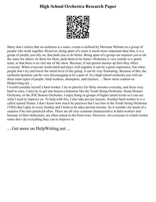 High School Orchestra Research Paper
Many don t realize that an orchestra is a team, a team is defined by Merriam Webster as a group of
people who work together. However, being apart of a team is much more important than that, it is a
group of people you rely on, that push you to do better. Being apart of a group can requires you to do
the same for others: be there for them, push them to be better. Orchestra is very similar to a sports
team, in that there is no real star of the show. Because, if one person messes up then they affect
everyone. When everyone works hard and plays well together it can be a great experience, but when
people don t try and lower the talent level of the group, it can be very frustrating. Because of this, the
orchestra dynamic can be very discouraging to be a part of. In a high school orchestra you will see
three main types of people: hard workers, attempters, and slackers. ... Show more content on
Helpwriting.net ...
I would consider myself a hard worker. I try to practice for thirty minutes everyday, and focus very
hard in class. I also try to get into honors orchestras like the Youth String Orchestra, Siesta Honors
Orchestra, or the JFK Honors Orchestra. I enjoy being in groups of higher talent levels so I can see
what I need to improve on. To help with this, I also take private lessons. Another hard worker in is a
cellist named Turner. I don t know how much he practices but I see him in the Youth String Orchestra
(YSO) that I play in every Sunday and I believe he takes private lessons. So it wouldn t be much of a
surprise if he also practiced often. These are all very common characteristics in hard workers and
because of their dedication, are often seated in the front rows. However, not everyone is a hard worker
some don t do everything they can to improve in
... Get more on HelpWriting.net ...
 
