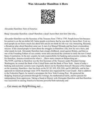 Was Alexander Hamilton A Hero
Alexander Hamilton: Hero of America
Bang! Alexander Hamilton s dead! Hamilton s dead! Aaron Burr shot him! But why...
Alexander Hamilton was the Secretary of the Treasury from 1789 to 1795. People know him because
his portrait is on the ten dollar bill. Some people even know that he was shot by Aaron Burr. Even so,
most people do not know much else about him and do not think his life was very interesting. Recently,
a Broadway play about Hamilton came out. It stars Lin Manuel Miranda and has been a tremendous
success. It has caused people to learn about the struggles in Hamilton s life, how he was a hero, and
what stands he took. Alexander Hamilton had a tough childhood, stood against Britain, and then as
one of the Founding Fathers of our country wrote and convinced the colonists to ratify the new United
States Constitution. In the new country, he took responsibility for banking and economic systems. But
for Hamilton, America would not be what it ... Show more content on Helpwriting.net ...
The NYPL said that as Hamilton was the first Secretary of the Treasury under President George
Washington, he created the Bank of the United States and the Bank of New York . Some of today s
banking and economic systems were originally drawn out by Hamilton himself. Because of his impact
on the economy, Hamilton s face has been on the $2, $5, $10, $20, $50, and $1,000 bills, and he has
appeared on American postage since 1870. Hamilton also organized the Coast Guard . And in addition
to the Federalist Papers, he started a newspaper the New York Evening Post . He protected the
fledgling American government through his writings, his mathematical skills, and his passion for
independence from oppression. Taking a Stand in History with Alexander Hamilton said that Hamilton
was successful in causing America to become powerful both nationally and
... Get more on HelpWriting.net ...
 