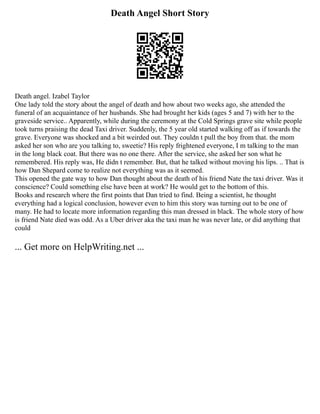 Death Angel Short Story
Death angel. Izabel Taylor
One lady told the story about the angel of death and how about two weeks ago, she attended the
funeral of an acquaintance of her husbands. She had brought her kids (ages 5 and 7) with her to the
graveside service.. Apparently, while during the ceremony at the Cold Springs grave site while people
took turns praising the dead Taxi driver. Suddenly, the 5 year old started walking off as if towards the
grave. Everyone was shocked and a bit weirded out. They couldn t pull the boy from that. the mom
asked her son who are you talking to, sweetie? His reply frightened everyone, I m talking to the man
in the long black coat. But there was no one there. After the service, she asked her son what he
remembered. His reply was, He didn t remember. But, that he talked without moving his lips. .. That is
how Dan Shepard come to realize not everything was as it seemed.
This opened the gate way to how Dan thought about the death of his friend Nate the taxi driver. Was it
conscience? Could something else have been at work? He would get to the bottom of this.
Books and research where the first points that Dan tried to find. Being a scientist, he thought
everything had a logical conclusion, however even to him this story was turning out to be one of
many. He had to locate more information regarding this man dressed in black. The whole story of how
is friend Nate died was odd. As a Uber driver aka the taxi man he was never late, or did anything that
could
... Get more on HelpWriting.net ...
 