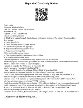 Hepatitis C Case Study Outline
Cindy Lattie
Instructor: Virginia Sullivan
HPR 232: Disease Process and Treatment
November 8, 2014
Hepatitis C Case Study Outline
I. Liver and Biliary System
II. The liver is located beneath the diaphragm in the upper abdomen. The primary functions of the
liver include:
a. Production of bile
b. Production of proteins for blood plasma
c. Conversion of glucose into glycogen
d. Regulation of amino acids in the blood
e. Processing of hemoglobin
f. Conversion of ammonia to urea
g. Clearing drugs and toxic substances from the blood
h. Regulating clotting of the blood
i. Producing immune factors and removing bacteria from the bloodstream
The biliary system consists of the gallbladder and ducts that transport bile. The main functions of the
biliary ... Show more content on Helpwriting.net ...
Hepatitis C FAQs for the Public. n.d. 12 November 2014.
http://www.cdc.gov/hepatitis/c/cfaq.htm#cFAQ31 .
. Viral Hepatitis Statistics Surveillance. 23 June 2014. 8 November 2014.
http://www.cdc.gov/hepatitis/Statistics/2011Surveillance/Commentary.htm#hepC .
Cutler, Nicole. Understanding Hepatitis C Interferon Therapy. 31 July 2006. 13 November 2014.
http://www.hepatitiscentral.com/mt/archives/2006/07/understanding_h.html .
Dhawan, Vinod et al. Hepatitis C Treatment Management. 6 November 2014. 14 November 2014.
http://emedicine.medscape.com/article/177792 treatment .
Guedj, Jeremie et al. Modeling shows that the NS5A inhibitor daclatasvir has two modes of action and
yields a shorter estimate of the hepatitis C virus half life . Proceedings of the National Academy of
Sciences of the United States of America. Vol. 110. 17 January 2013. 13 November 2014.
http://www.pnas.org/content/110/10/3991.abstract .
Healthline. Liver Function, Location Anatomy. Ed. George Krucick. 24 April 2013. 9 November 2014.
... Get more on HelpWriting.net ...
 