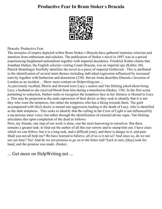 Productive Fear In Bram Stoker s Dracula
Dracula: Productive Fear
The anxieties of empire depicted within Bram Stoker s Dracula have gathered immense criticism and
attention from enthusiasts and scholars. The publication of Stoker s novel in 1897 was in a period
experiencing heightened nationalism together with imperial decadence. Friedrich Kittler claims that
Jonathan Harker, the English solicitor visiting Count Dracula, was an imperial spy (Kittler, 60).
Patrick Brantlinger fruitfully identifies the novel as a piece of imperial Gothicism . This is attributed
to the identification of several main themes including individual regression influenced by increased
nativity together with barbarism and demonism (230). Steven Arata describes Dracula s invasion of
London as an incident ... Show more content on Helpwriting.net ...
As previously recalled, Morris and Seward were Lucy s suitors and Van Helsing joked about being
Lucy s husband as she received blood from him during a transfusion (Stoker, 158). In the first scene
pertaining to seduction, Harker seeks to recognize the temptress face as her fairness is likened to Lucy
s. This may be projected as the male repression of their desire as they seek to identify that it is not
they who want the temptress, but rather the temptress who has a liking towards them. The guilt
accompanied with illicit desire is turned into aggression leading to the death of Lucy, who is identified
as the dark temptress . This seeks to identify that the calling in the Crew of Light is not influenced by
a mysterious inner voice, but rather through the identification of external divine signs. Van Helsing
articulates this upon completion of the deed as follows:
Now, my friends, one step of our work is done, one the most harrowing to ourselves. But there
remains a greater task: to find out the author of all this our sorrow and to stamp him out. I have clues
which we can follow; but it is a long task, and a difficult [one], and there is danger in it, and pain.
Shall you not all help me? We have learned to believe, all of us is it not so? And since so, do we not
see our duty? Yes! And do we not promise to go on to the bitter end? Each in turn, [they] took his
hand, and the promise was made. (Stoker,
... Get more on HelpWriting.net ...
 